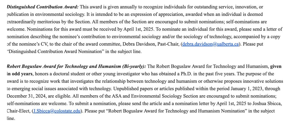 Distinguished Contribution Award: This award is given annually to recognize individuals for outstanding service, innovation, or publication in environmental sociology. It is intended to be an expression of appreciation, awarded when an individual is deemed extraordinarily meritorious by the Section. All members of the Section are encouraged to submit nominations; self-nominations are welcome. Nominations for this award must be received by April 1st, 2025. To nominate an individual for this award, please send a letter of nomination describing the nominee’s contribution to environmental sociology and/or the sociology of technology, accompanied by a copy of the nominee’s CV, to the chair of the award committee, Debra Davidson, Past-Chair, (debra.davidson@ualberta.ca). Please put “Distinguished Contribution Award Nomination” in the subject line.

 

Robert Boguslaw Award for Technology and Humanism (Bi-yearly): The Robert Boguslaw Award for Technology and Humanism, given in odd years, honors a doctoral student or other young investigator who has obtained a Ph.D. in the past five years. The purpose of the award is to recognize work that investigates the relationship between technology and humanism or otherwise proposes innovative solutions to emerging social issues associated with technology. Unpublished papers or articles published within the period January 1, 2023, through December 31, 2024, are eligible. All members of the ASA and Environmental Sociology Section are encouraged to submit nominations; self-nominations are welcome. To submit a nomination, please send the article and a nomination letter by April 1st, 2025 to Joshua Sbicca, Chair-Elect, (J.Sbicca@colostate.edu). Please put “Robert Boguslaw Award for Technology and Humanism Nomination” in the subject line.