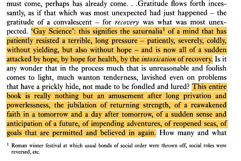 "Gratitude flows forth incessantly, as if that which was most unexpected had just happened - the gratitude of a convalescent - for recovery was what was most unexpected. 'Gay Science': this signifies the saturnalia1 of a mind that has patiently resisted a terrible, long pressure - patiently, severely, coldly, without yielding, but also without hope - and is now all of a sudden attacked by hope, by hope for health, by the intoxication of recovery. Is it any wonder that in the process much that is unreasonable and foolish comes to light, much wanton tenderness, lavished even on problems that have a prickly hide, not made to be fondled and lured? This entire book is really nothing but an amusement after long privation and powerlessness, the jubilation of returning strength, of a reawakened
faith in a tomorrow and a day after tomorrow, of a sudden sense and
anticipation of a future, of impending adventures, of reopened seas, of
goals that are permitted and believed in again. " (Nietzsche, The Gay Science, p.3)