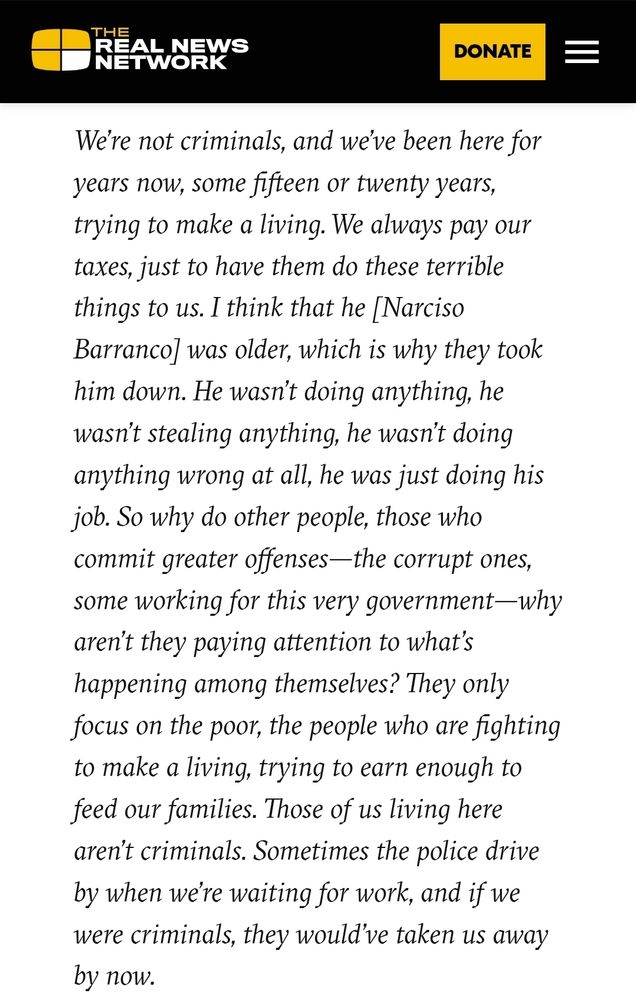 "We’re not criminals, and we’ve been here for years now, some fifteen or twenty years, trying to make a living. We always pay our taxes, just to have them do these terrible things to us. I think that he [Narciso Barranco] was older, which is why they took him down. He wasn’t doing anything, he wasn’t stealing anything, he wasn’t doing anything wrong at all, he was just doing his job. So why do other people, those who commit greater offenses—the corrupt ones, some working for this very government—why aren’t they paying attention to what’s happening among themselves? They only focus on the poor, the people who are fighting to make a living, trying to earn enough to feed our families. Those of us living here aren’t criminals. Sometimes the police drive by when we’re waiting for work, and if we were criminals, they would’ve taken us away by now."