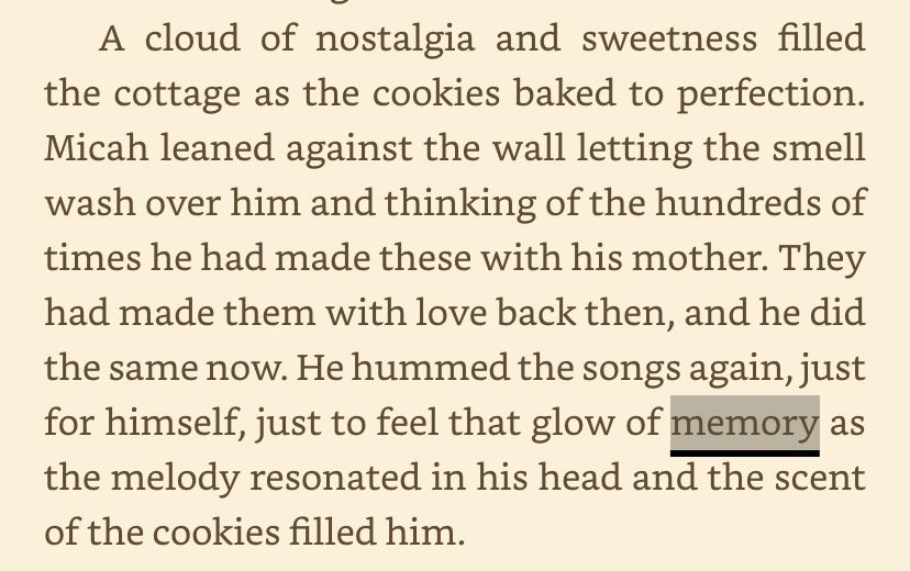 A cloud of nostalgia and sweetness filled the cottage as the cookies baked to perfection. Micah leaned against the wall letting the smell wash over him and thinking of the hundreds of times he had made these with his mother. They had made them with love back then, and he did the same now. He hummed the songs again, just for himself, just to feel that glow of memory as the melody resonated in his head and the scent of the cookies filled him.