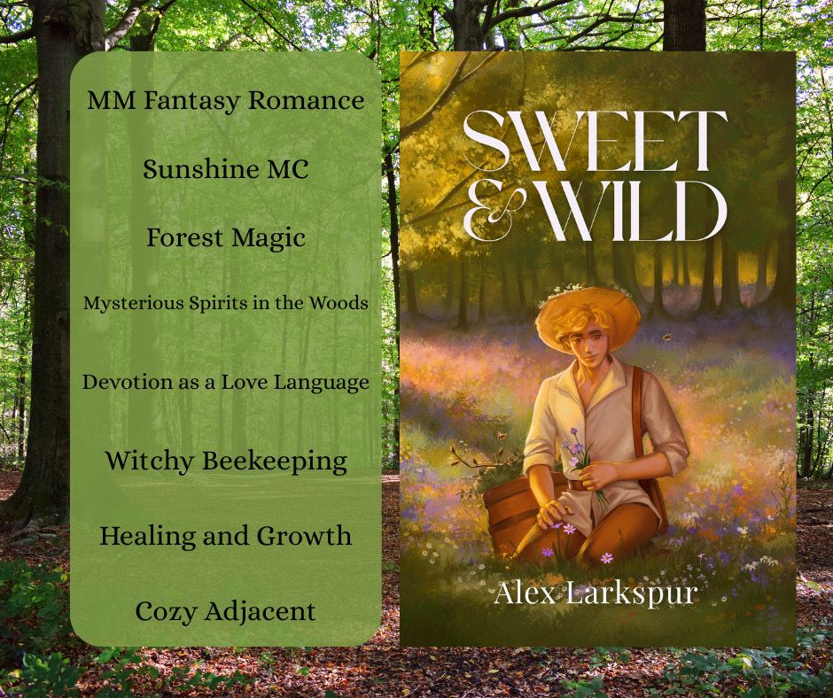Over a forest background, a picture of Sweet & Wild by Alex Larkspur is next to a list of elements in the book. They are:
- MM Fantasy Romance
- Sunshine MC
- Forest Magic
- Mysterious Spirits in the Woods
- Devotion as a Love Language
- Witchy Beekeeping
- Healing and Growth
- Cozy Adjacent 

The cover description: A young man, Micah, kneels in a field of purple flowers. He holds a bundle of purple flowers in one hand while reaching to gather more with his other hand. He has peach skin, golden hair, and brown eyes. He wears a white shirt, brown pants, and a wide-brimmed straw hat with flowers woven through. Behind him, there is a verdant forest of trees. Bees buzz around the man as he looks down towards his work. The title, Sweet & Wild, is above him and the author’s name, Alex Larkspur, is below him. 