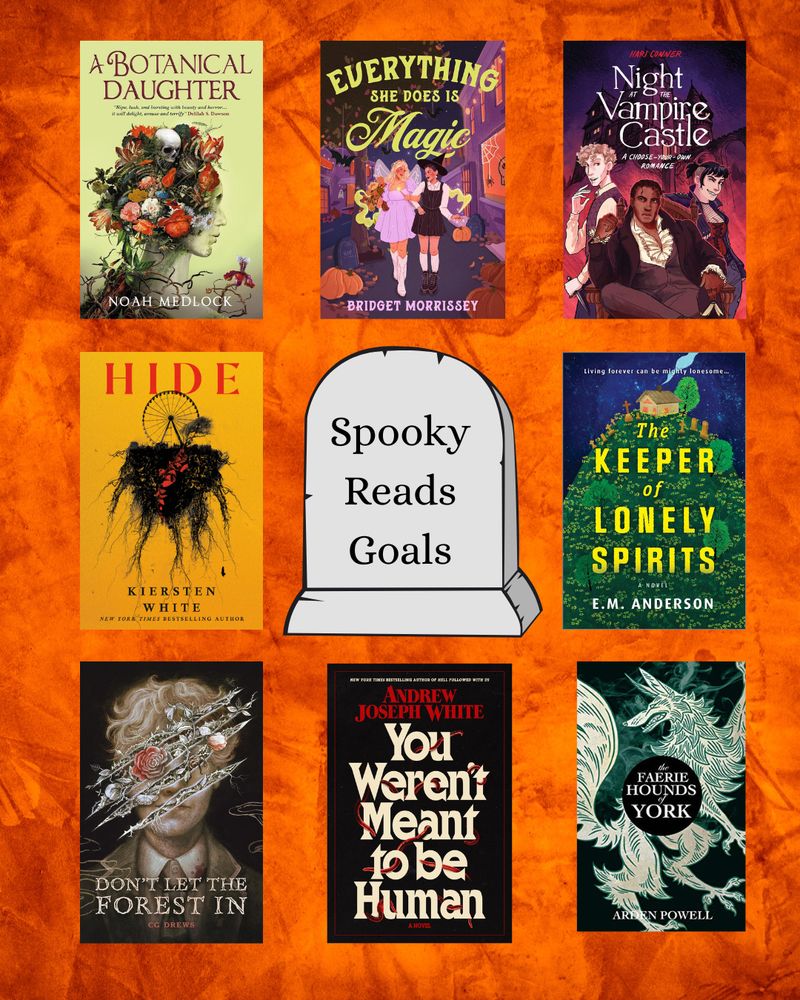 A graphic with an orange, textured background. In the center is a tombstone that reads: "Spooky Reads Goals" There are 8 book covers surrounding it. They are:
A Botanical Daughter by Noah Medlock
Everything She Does is Magic by Bridget Morrissey
Night at the Vampire Castle by Hari Conner
Hide by Kiersten White
The Keeper of Lonely Spirits by EM Anderson
Don't Let the Forest In by CD Drews
You Weren't Meant to be Human by Andrew Joseph White
The Faeire Hounds of York by Arden Powell 