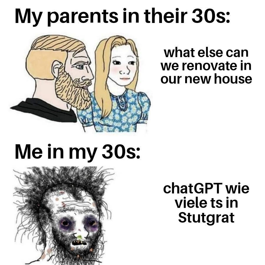 Parents meme

My parents in their 30s: what else can we renovate in our new house

Me in my 30s: chatGPT wie viele ts in Stutgrat