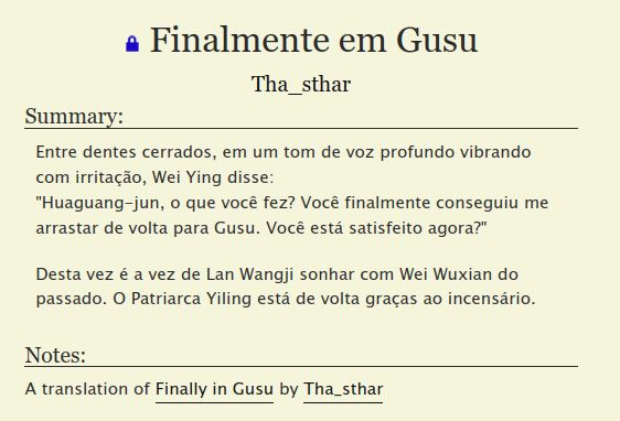 Finalmente em Gusu
Tha_sthar
Summary:

    Entre dentes cerrados, em um tom de voz profundo vibrando com irritação, Wei Ying disse:
    "Huaguang-jun, o que você fez? Você finalmente conseguiu me arrastar de volta para Gusu. Você está satisfeito agora?"

    Desta vez é a vez de Lan Wangji sonhar com Wei Wuxian do passado. O Patriarca Yiling está de volta graças ao incensário.

Notes:

    A translation of Finally in Gusu by Tha_sthar

