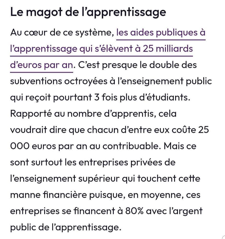 Le magot de l'apprentissage 
Au coeur de ce système, les aides publiques à l'apprentissage s'élèvent à 25 milliards d'euros par an. C'est presque le double des subventions octroyées à l'enseignement public, qui reçoit pourtant 3 fois plus d'étudiants. Rapporté au nombre d 'apprentis, cela voudrait dire que chacun d'entre eux coûte 25000 euros par an au contribuable. Mais ce sont surtout les entreprises privées de l enseignement supérieur qui touchent cette manne financière puisque, en moyenne, ces entreprises se financent à 80% avec l'argent public de l apprentissage 