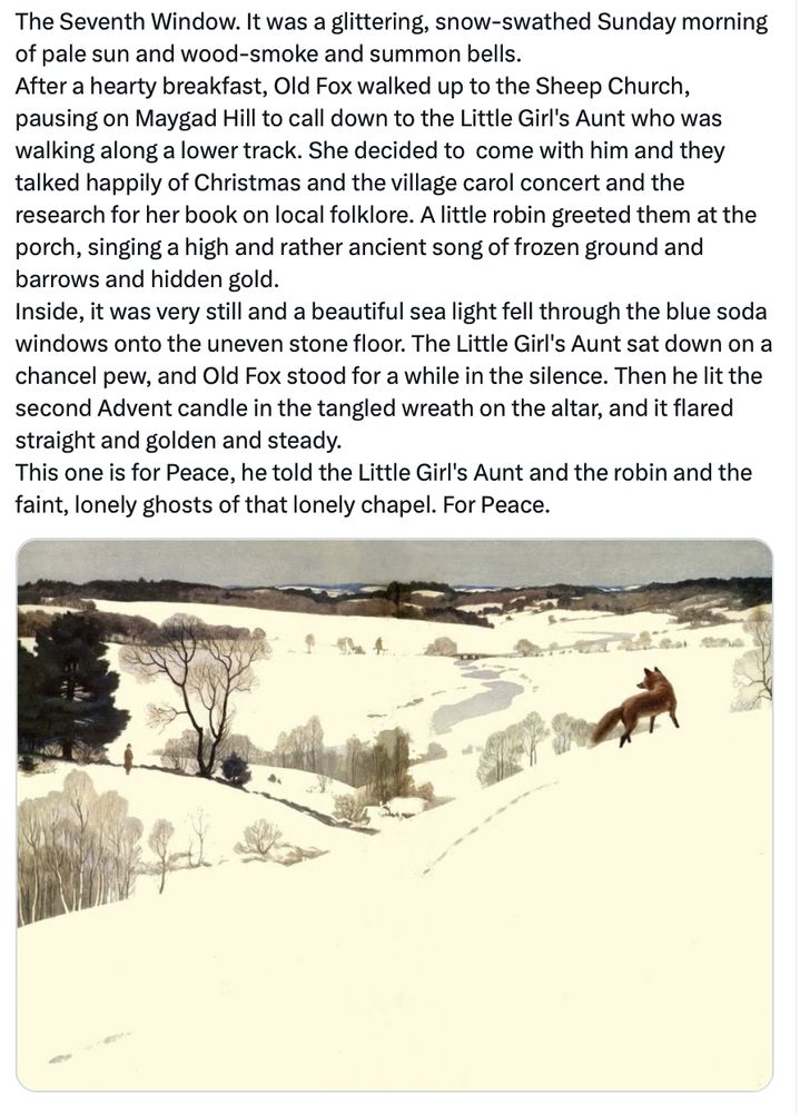 The Seventh Window. It was a glittering, snow-swathed Sunday morning of pale sun and wood-smoke and summon bells. 
After a hearty breakfast, Old Fox walked up to the Sheep Church, pausing on Maygad Hill to call down to the Little Girl's Aunt who was walking along a lower track. She decided to  come with him and they talked happily of Christmas and the village carol concert and the research for her book on local folklore. A little robin greeted them at the porch, singing a high and rather ancient song of frozen ground and barrows and hidden gold.  
Inside, it was very still and a beautiful sea light fell through the blue soda windows onto the uneven stone floor. The Little Girl's Aunt sat down on a chancel pew, and Old Fox stood for a while in the silence. Then he lit the second Advent candle in the tangled wreath on the altar, and it flared straight and golden and steady. 
This one is for Peace, he told the Little Girl's Aunt and the robin and the faint, lonely ghosts of that lonely chapel. For Peace.