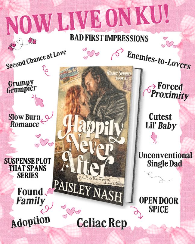 Now live on Kindle Unlimited! Happily Never After by Paisley Nash. In the middle is a slanted, paperback cover, surrounded by arrows pointing to different tropes. Tropes include: enemies to lovers, forced proximity, cutest lil' baby, unconventional single dad, open door spice, celiac rep, adoption, found family, suspense plot that spans series, slow burn romance, grumpy x grumpier, and second chance at love. 