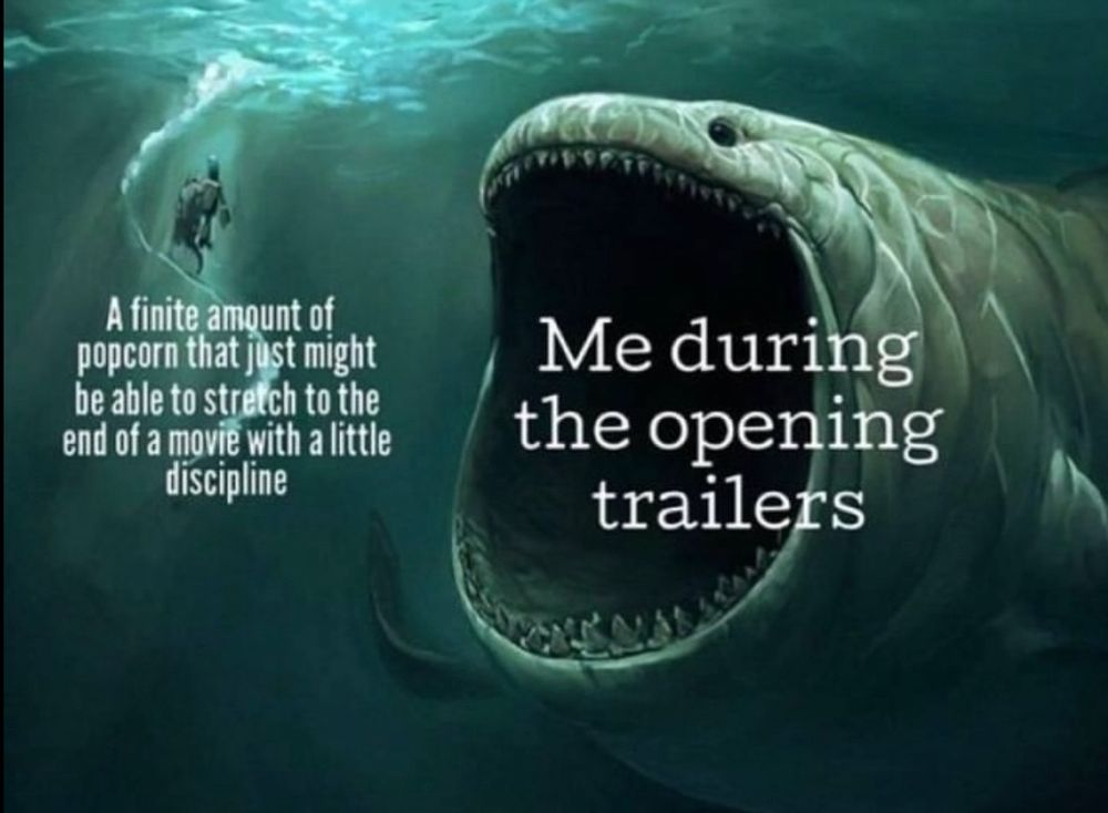 Deep under the sea.
A man swimming -> A finite amount of popcorn that just might be able to stretch to the end of a move with a little discipline.
A gigantic sea creatures with its mouth wide open approaching -> Me during the opening trailers.