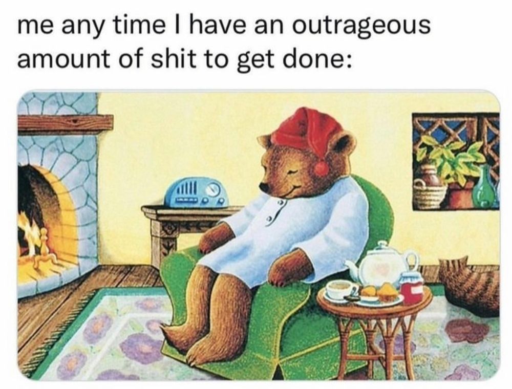 “Me any time I have an outrageous amount of shit to get done:”
A bear wearing pajamas sitting snugly on a green sofa. A fire is roaring in the chimney, coffee and muffins are waiting to get devoured.