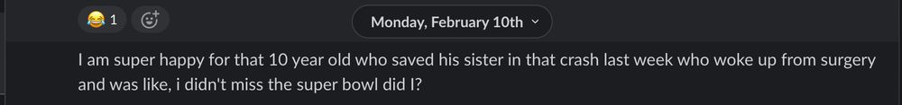 Slack message from Doha dated Monday Feb 10: I am super happy for that 10 year old who saved his sister in that crash last week who woke up from surgery and was like, i didn't miss the super bowl did I?
