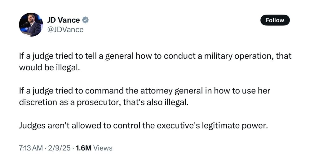 JD Vance tweet:

If a judge tried to tell a general how to conduct a military operation, that would be illegal. If a judge tried to command the attorney general in how to use her discretion as a prosecutor, that's also illegal. Judges aren't allowed to control the executive's legitimate power.