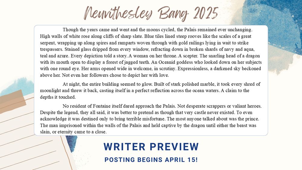 	Though the years came and went and the moons cycled, the Palais remained ever unchanging. High walls of white rose along cliffs of sharp slate. Blue tiles lined steep rooves like the scales of a great serpent, wrapping up along spires and ramparts woven through with gold railings lying in wait to strike trespassers. Stained glass dripped from every window, refracting down in broken shards of navy and aqua, teal and azure. Every depiction told a story. A woman on her throne. A scepter. The snarling head of a dragon with its mouth open to display a forest of jagged teeth. An Oceanid goddess who looked down on her subjects with one round eye. Her arms opened wide in welcome, in scrutiny. Expressionless, a darkened sky beckoned above her. Not even her followers chose to depict her with love.
	At night, the entire building seemed to glow. Built of stark polished marble, it took every shred of moonlight and threw it back, casting itself in a perfect reflection across the ocean waters. A claim to the depths it touched.
	No resident of Fontaine itself dared approach the Palais. Not desperate scrappers or valiant heroes. Despite the legend, they all said, it was better to pretend as though that very castle never existed. To even acknowledge it was destined only to bring terrible misfortune. The most anyone talked about was the prince. The man imprisoned within the walls of the Palais and held captive by the dragon until either the beast was slain, or eternity came to a close.