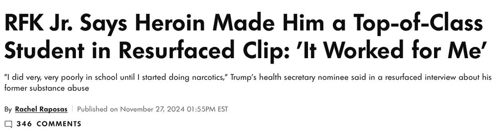 screen snip from People magazine article. it reads "RFK Jr. Says Heroin Made Him a Top-of-Class Student in Resurfaced Clip: 'It Worked for Me'
"I did very, very poorly in school until I started doing narcotics," Trump's health secretary nominee said in a resurfaced interview about his former substance abuse

By Rachel Raposas  Published on November 27, 2024 01:55PM EST". Source and full story here: https://people.com/rfk-jr-heroin-use-top-of-class-student-8752783.