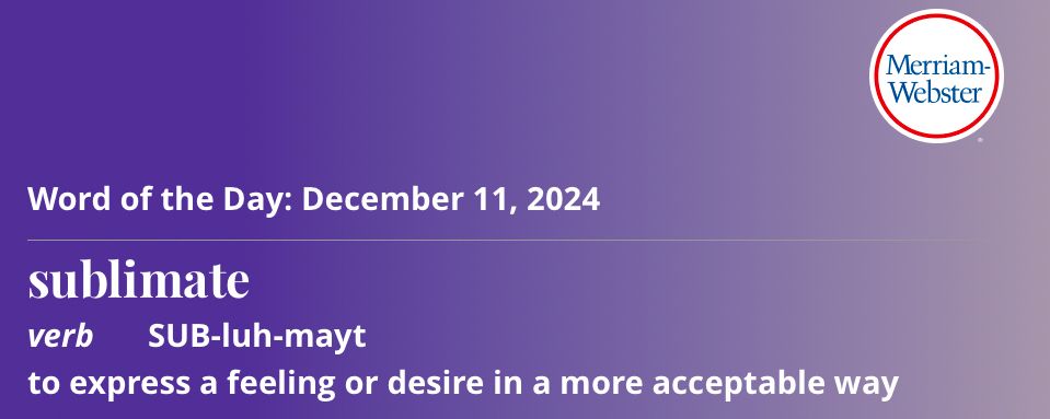Merriam-Webster’s word of the day for December 11, 2024. The picture has the Merriam-Webster logo in the upper right corner and reads:

Word of the Day: December 11, 2024

Sublimate

Verb      SUB-luh-mayt 

To express a feeling or desire in a more acceptable way