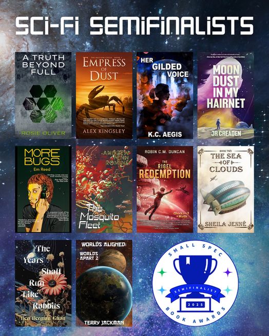 Semifinalists for science fiction: 1. A TRUTH BEYOND FULL by Rosie Oliver (Elsewhen Press) 2. EMPRESS OF DUST by Alex Kingsley (Space Wizard Science Fantasy) 3. HER GILDED VOICE by K.C. Aegis (Elsewhen Press) 4. MOON DUST IN MY HAIRNET by JR Creaden (Mythic Roads Press) 5. MORE BUGS by Em Reed (Knight Errant Press) 6. THE MOSQUITO FLEET by Andrew Penn Romine (Broken Eye Books) 7. THE RIGEL REDEMPTION by Robin C. M. Duncan (Space Wizard Science Fantasy) 8. THE SEA OF CLOUDS by Sheila Jenné (Midnight Meadow Publishing) 9. THE YEARS SHALL RUN LIKE RABBITS by Ben Berman Ghan (Wolsak and Wynn Publishers) 10. WORLDS ALIGNED: WORLDS APART 2 by Terry Jackman (Elsewhen Press)