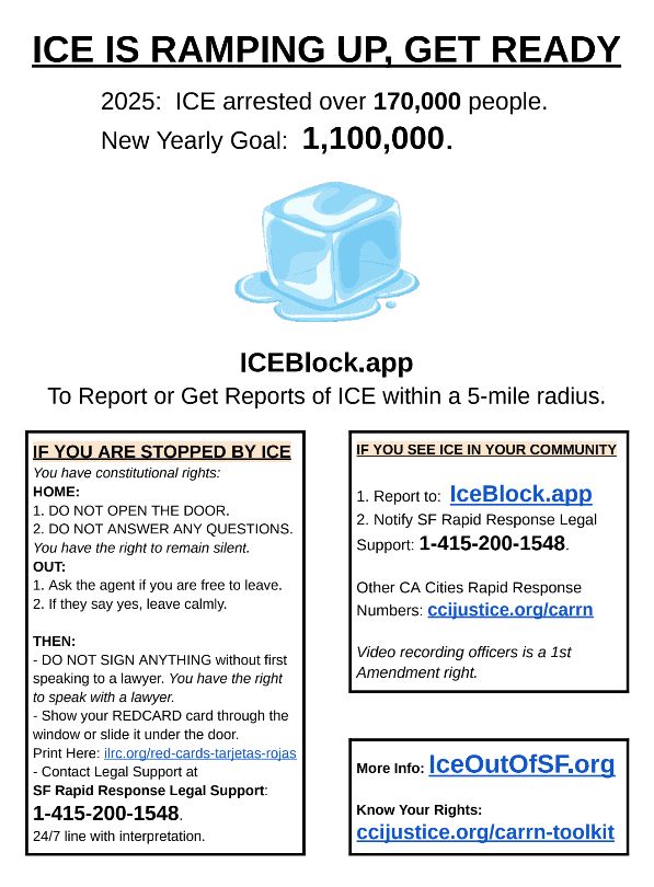 LA just got a little military parade from the Apprentice guy. Guess which CA city is next? 

Funding for ICE detention is increasing from $4 Billion in 2025 to $𝟰𝟱 𝗕𝗶𝗹𝗹𝗶𝗼𝗻 in 2026.

280 Million people did not vote for masked kidnappers and a US military invasion.

Anyone else see the direction this is going? 


IceOutOfSF.org has a 𝗡𝗲𝘄 𝗥𝗶𝗴𝗵𝘁𝘀 𝗮𝗻𝗱 𝗥𝗮𝗽𝗶𝗱 𝗥𝗲𝘀𝗽𝗼𝗻𝘀𝗲 𝗙𝗹𝘆𝗲𝗿 below, Spanish version at: IceOutOfSF.org/flyers. 


𝗖𝗔 𝗥𝗮𝗽𝗶𝗱 𝗥𝗲𝘀𝗽𝗼𝗻𝘀𝗲 𝗜𝗻𝗳𝗼 𝗕𝗲𝗹𝗼𝘄:
ICEBlock.app 
𝗥𝗮𝗽𝗶𝗱 𝗥𝗲𝘀𝗽𝗼𝗻𝘀𝗲 𝗡𝘂𝗺𝗯𝗲𝗿𝘀:

𝗕𝗮𝘆 𝗔𝗿𝗲𝗮:
- Alameda County: 510-241-4011
- Marin: 415-991-4545
- West Marin Rapid: 415-755-3622
- Contra Costa: 925-900-5151
- San Francisco: 415-200-1548
- San Mateo County: 203-666-4472
- Santa Clara County: 408-290-1144

𝗟𝗔
Los Angeles: 1-888-624-4752
(Boyle Heights, East L.A., Lincoln Heights, Commerce, Montebello, El Sereno, City Terrace, Vernon): 323-805-1049
(Los Angeles, San Bernardino, Orange, Riverside, San Diego, and Imperial counties): 213-833-8283

𝗥𝗲𝘀𝘁 𝗼𝗳 𝗖𝗔
ccijustice.org/carrn


More info at IceOutOfSF.org 

hashtag#LosAngeles hashtag#IceOut hashtag#IceOutOfLA hashtag#IceOutOfSF hashtag#IceOutOfSMC hashtag#IceOutOfCA hashtag#IceBlock hashtag#IceBlockApp hashtag#RapidResponse hashtag#RapidResponseNetwork hashtag#ImmigrationLaw hashtag#ImmigrantDefense hashtag#BayResistance hashtag#NoKings hashtag#BuildTheResistance hashtag#California hashtag#GavinNewsom hashtag#AlexPadilla hashtag#AdamSchiff hashtag#LAMayor hashtag#LAMayorKarenBass hashtag#USA