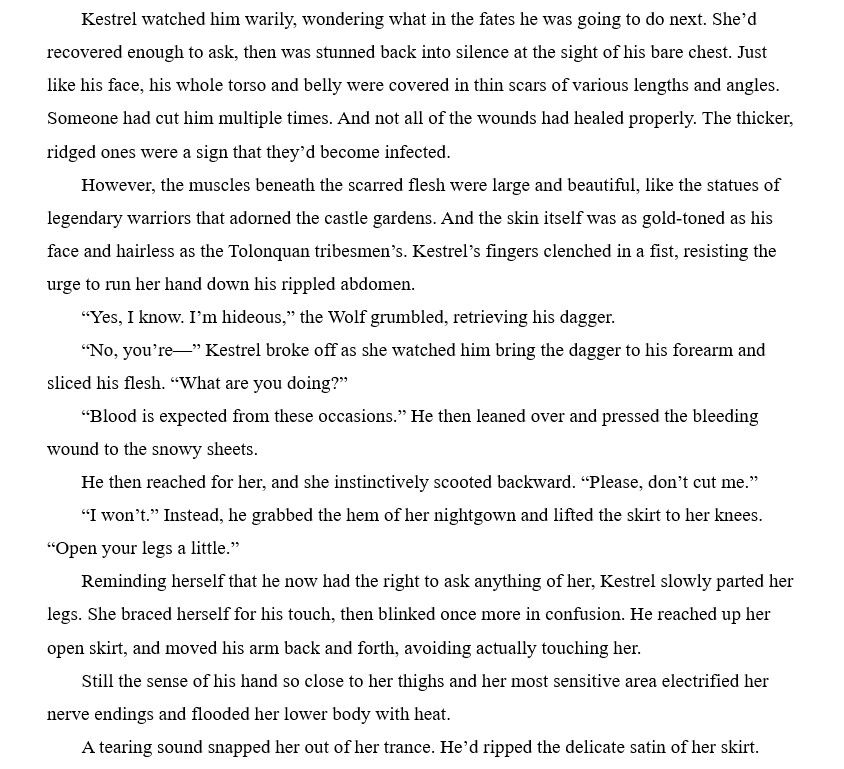 Excerpt from To Wed a Warrior by Brooklyn Ann, (releases November 14th) Kestrel watched him warily, wondering what in the fates he was going to do next. She’d recovered enough to ask, then was stunned back into silence at the sight of his bare chest. Just like his face, his whole torso and belly were covered in thin scars of various lengths and angles. Someone had cut him multiple times. And not all of the wounds had healed properly. The thicker, ridged ones were a sign that they’d become infected.
However, the muscles beneath the scarred flesh were large and beautiful, like the statues of legendary warriors that adorned the castle gardens. And the skin itself was as gold-toned as his face and hairless as the Tolonquan tribesmen’s. Kestrel’s fingers clenched in a fist, resisting the urge to run her hand down his rippled abdomen.
“Yes, I know. I’m hideous,” the Wolf grumbled, retrieving his dagger.
“No, you’re—” Kestrel broke off as she watched him bring the dagger to his forearm and sliced his flesh. “What are you doing?”
“Blood is expected from these occasions.” He then leaned over and pressed the bleeding wound to the snowy sheets.
He then reached for her, and she instinctively scooted backward. “Please, don’t cut me.”
“I won’t.” Instead, he grabbed the hem of her nightgown and lifted the skirt to her knees. “Open your legs a little.”
Reminding herself that he now had the right to ask anything of her, Kestrel slowly parted her legs. She braced herself for his touch, then blinked once more in confusion. He reached up her open skirt, and moved his arm back and forth, avoiding actually touching her.
Still the sense of his hand so close to her thighs and her most sensitive area electrified her nerve endings and flooded her lower body with heat.
A tearing sound snapped her out of her trance. He’d ripped the delicate satin of her skirt. 