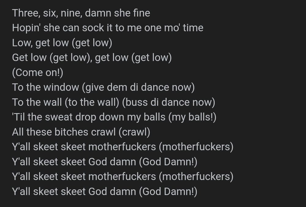 Three, six, nine, damn she fine
Hopin' she can sock it to me one mo' time
Low, get low (get low)
Get low (get low), get low (get low)
(Come on!)
To the window (give dem di dance now)
To the wall (to the wall) (buss di dance now)
'Til the sweat drop down my balls (my balls!)
All these bitches crawl (crawl)
Y'all skeet skeet motherfuckers (motherfuckers)
Y'all skeet skeet God damn (God Damn!)
Y'all skeet skeet motherfuckers (motherfuckers)
Y'all skeet skeet God damn (God Damn!)