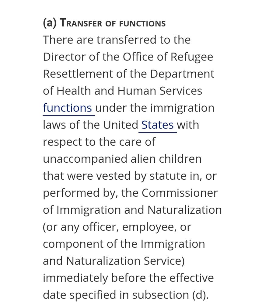 (a)Transfer of functions
There are transferred to the Director of the Office of Refugee Resettlement of the Department of Health and Human Services functions under the immigration laws of the United States with respect to the care of unaccompanied alien children that were vested by statute in, or performed by, the Commissioner of Immigration and Naturalization (or any officer, employee, or component of the Immigration and Naturalization Service) immediately before the effective date specified in subsection (d).