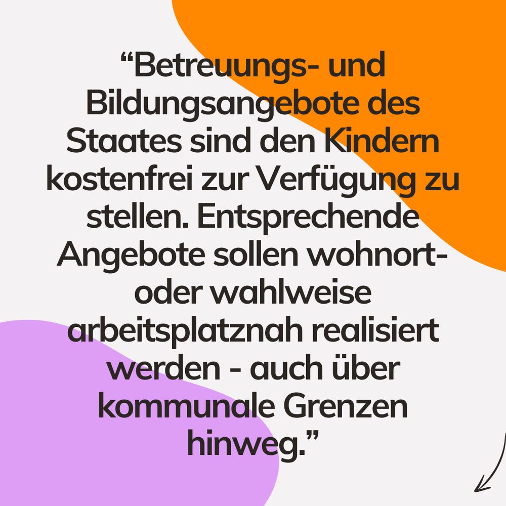 Sharepic mit weißem Hintergrund. Oben rechts in der Ecke eine orange farbende Grafik, die aussieht wie ein Klecks. Unten links ebenfalls, hier allerdings in fliederlila. Schwarze Aufschrift mit dem Text ""Betreuungs- und Bildungsangebote des Staates sind den Kindern kostenfrei zur Verfügung zu stellen. Entsprechende Angebote sollen wohnort- oder wahlweise arbeitsplatznah realisiert werden - auch über kommunale Grenzen hinweg.", in der unteren rechten Ecke eine Grafik eines schwarzen Pfeils, der auf den Beitrag und somit Inhalt weist.