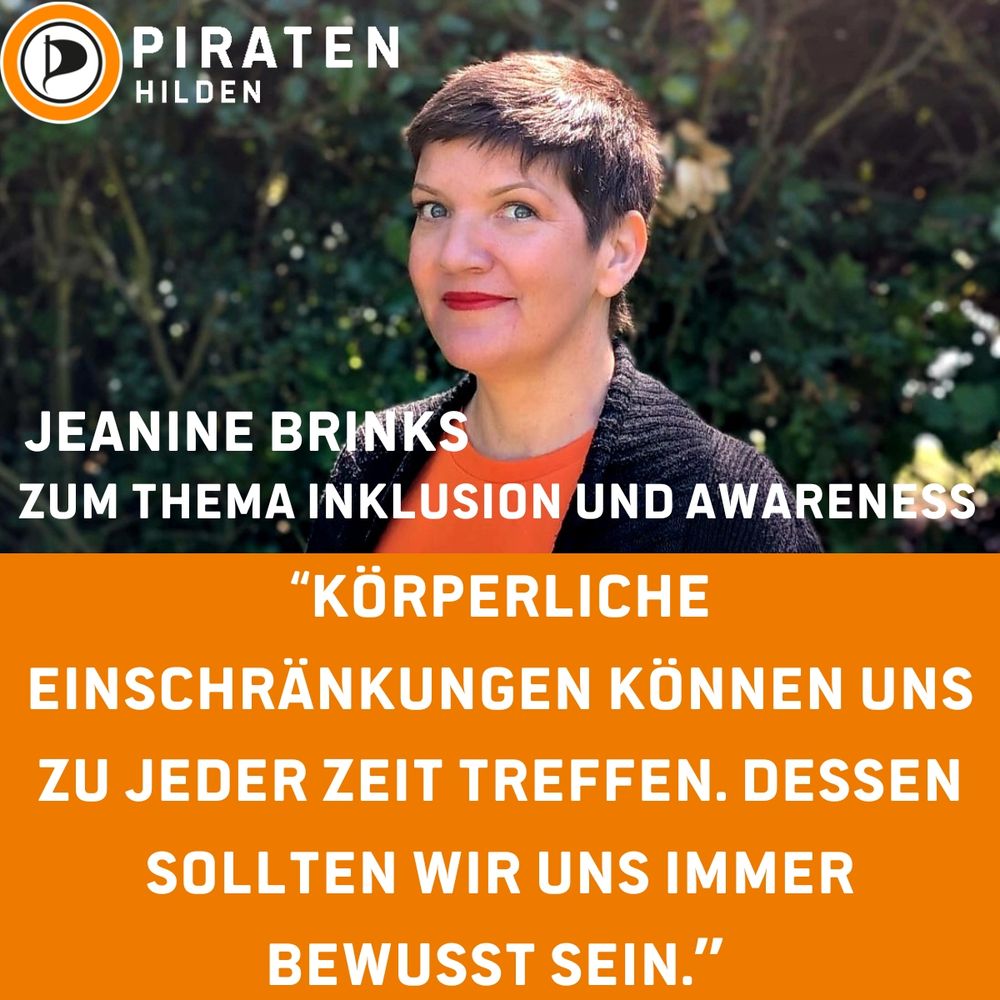 Sharepic, in der oberen Hälfte Portrait von Jeanine Brinks (Querformat) worauf oben links in der Ecke das Logo der Piratenpartei Deutschland ist, rechts daneben der Schriftzug übereinander "PIRATEN Hilden", links unten auf dem Portrait der Name als Schriftzug "Jeanine Brinks", hierunter "Zum Thema Inklusion und Awareness", hierunter auf orange farbendem Hintergrund weißer Schriftzug "Körperliche Einschränkungen können uns zu jeder Zeit treffen. Dessen sollten wir uns immer bewusst sein."
