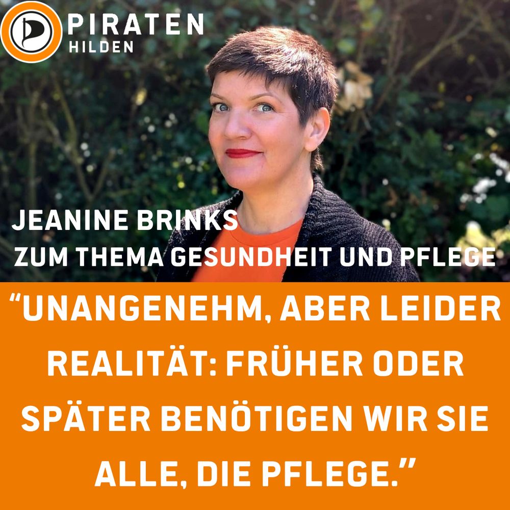 Sharepic, in der oberen Hälfte Portrait von Jeanine Brinks (Querformat) worauf oben links in der Ecke das Logo der Piratenpartei Deutschland ist, rechts daneben der Schriftzug übereinander "PIRATEN Hilden", links unten auf dem Portrait der Name als Schriftzug "Jeanine Brinks", hierunter "Zum Thema Gesundheit und Pflege", hierunter auf orange farbendem Hintergrund weißer Schriftzug "Unangenehm, aber leider Realität: früher oder später benötigen wir sie alle, die Pflege."