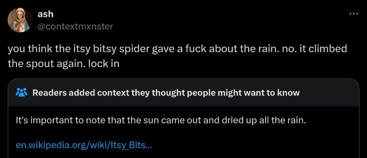 tweet: you think the itsy bitsy spider gave a fuck about the rain. no. it climbed the spout again. lock in
community note: It's important to note that the sun came out and dried up all the rain.