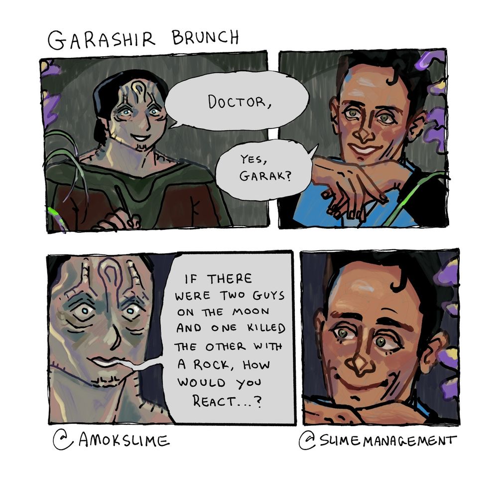 A four panel comic of Elim Garak and Julian Bashir from Deep Space Nine. The dialogue is as follows:
Garak: Doctor,
Bashir: Yes, Garak?
Garak: If there were two guys in the moon and one killed the other with a rock, how would you react...?
