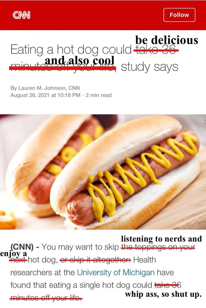 A 2021 CNN headline that reads "Eating a hot dog could take 36 minutes off your life, study says" has been edited to say "Eating a hot dog could be delicious, and also cool study says"

There's a picture of two hot dogs. 

The first paragraph has been edited to say that skipping hot dogs should instead be skipping "listening to nerds" and that eating a hot dog could "take 36 minutes off your life" to instead say eating a hot dog could "whip ass, so shut up."