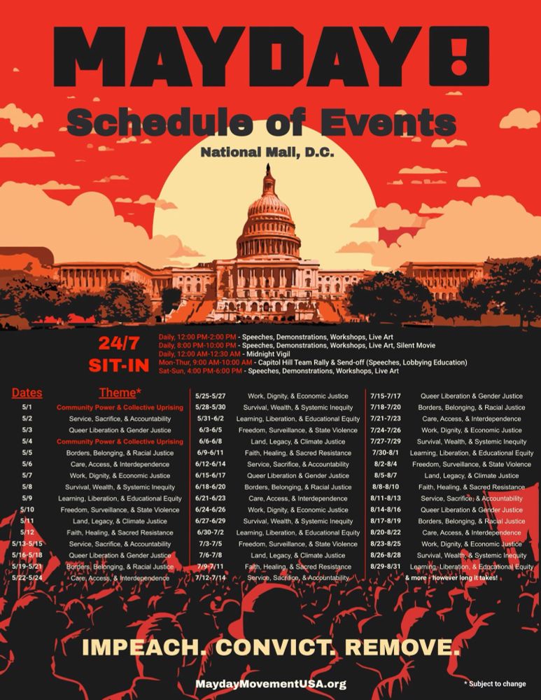 Mayday schedule of events national mall, DC

Daily, 12:00 PM-2:00 PM - Speeches, Demonstrations, Workshops, Live Art Daily, 8:00 PM-10:00 PM - Speeches, Demonstrations, Workshops, Live Art, Silent Movie Daily, 12:00 AM-12:30 AM - Midnight Vigil
Mon-Thur, 9:00 AM-10:00 AM - Capitol Hill Team Rally & Send-off (Speeches, Lobbying Education) Sat-Sun, 4:00 PM-6:00 PM - Speeches, Demonstrations, Workshops, Live Art


Dates
Theme*
5/25-5/27
Work, Dignity, & Economic Justice
7/15-7/17
Queer Liberation & Gender Justice
5/1
Community Power & Collective Uprising
5/28-5/30
Survival, Wealth, & Systemic Inequity
7/18-7/20
Borders, Belonging, & Racial Justice
5/2
Service, Sacrifice, & Accountability
5/31-6/2
Learning, Liberation, & Educational Equity
7/21-7/23
Care, Access, & Interdependence
5/3
Queer Liberation & Gender Justice
6/3-6/5
Freedom, Surveillance, & State Violence
7/24-7/26
Work, Dignity, & Economic Justice
5/4
Community Power & Collective Uprising
6/6-6/8
Land, Legacy, & Climate Justice
7/27-7/29
Survival, Wealth, & Systemic Inequity
5/5
Borders, Belonging, & Racial Justice
6/9-6/11
Faith, Healing, & Sacred Resistance
7/30-8/1
Learning, Liberation, & Educational Equit
5/6
Care, Access, & Interdependence
6/12-6/14
Service, Sacrifice, & Accountability
8/2-8/4
Freedom, Surveillance, & State Violence
5/7
Work, Dignity, & Economic Justice
6/15-6/17
Queer Liberation & Gender Justice
8/5-8/7
Land, Legacy, & Climate Justice
5/8
Survival, Wealth, & Systemic Inequity
6/18-6/20
Borders, Belonging, & Racial Justice
8/8-8/10
Faith, Healing, & Sacred Resistance
5/9
Learning, Liberation, & Educational Equity
6/21-6/23
Care, Access, & Interdependence
8/11-8/13
Service, Sacrifice, & Accountability
5/10
Freedom, Surveillance, & State Violence
6/24-6/26
Work, Dignity, & Economic Justice
8/14-8/16
Queer Liberation & Gender Justice
5/11
Land, Legacy, & Climate Justice
6/27-6/29
Survival, Wealth, & Systemic Inequity
8/17-8/19
Borders, Belonging, & Racial Justice
5/12
Faith, Healing, & Sacr…