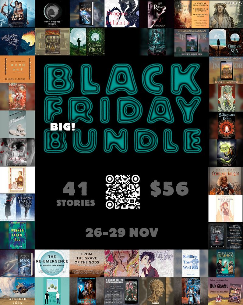 "A Black Friday promo graphic that announces a Big Black Friday Bundle in bubbly teal letters. 41 stories for $56. 26-29 November. In the middle of the graphic is a QR code to follow. The graphic has a border comprised of the books in the bundle."

List of Books: 

Big Bundle

Winner Takes All
Errant Wings
Only My Eyes Move
Adamere in Swan
Doce Drosera
The Sarcophagus of Lamia
What May Rise From the Ashes
Rescue from the Orc Fortress
My Lord
Refilling The Well
Prince Ewald the Brave
Moral Laundry
Dark Heart of Ilmoure
The Crimson Knight
Remnants of Relics
Ancient as the Stars
The Re-Emergence
Danseur
Fimbulvinter's Fires
Humanborn
The Edge of a World
Gift of Water
Usurper
War of the Space Dragons
Why Odin Drinks
Where Dreams Are Lost
Bad Grains
The Fate of Lenn
First Snow
Loyalty to the Max
From the Grave of the Gods
Still Life
Memories of Sorcery and Sand
Secluded Gift
Impostor
Dragons of Atlanta
Set in Stone
Life Remains
Shadows Dark and Deadly
Child of the Forest
Child of the Sun