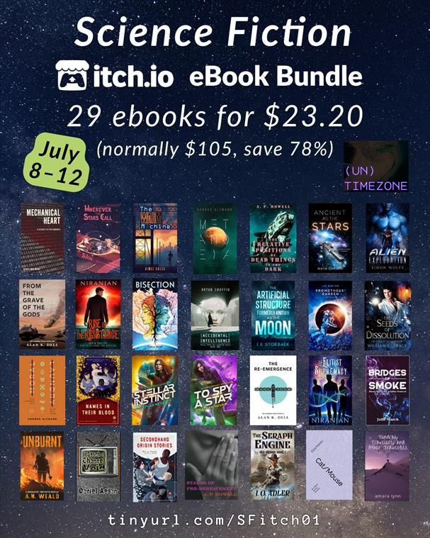 Sci-fi Itch-io bundle. 29 ebooks for $23.20
Normally $105 save 78%
July 8–12
(Un)timezone—MK Zariel
Mechanical Heart Beverly—Anne Michel
Wherever the Stars Call—S Jean
The Warm Machine—Aimee Cozza
Metanoeia—Conrad Altmann
The Relative Positions of Dead Things in the Dark—AP Howell
Ancient as the Stars—Maya Darjani
Alien Exploration—Simon Wolff
From the Grave of the Gods—Alan K Dell
Rise of the Resistance—Niranjan
Bisection—Sheila Jenné
Accidental Intelligence—Bryan Chaffin
The Artificial Structure Formerly Known as The Moon—IK Stokbaek
Prometheus' Garden—Lee Burton
Moral Laundry—Conrad Altmann
Names in their Blood—Lee Brontide
Stellar Instinct—Jonathan Nevair
To Spy A Star—Jonathan Nevair 
The Re-Emergence—Alan K Dell
The Elitist Supremacy—Niranjan
Bridges of Smoke—Julie March
Unburnt—AM Weald
In Search of Channel Void—Daniel Aegan
Secondhand Origin Stories—Lee Brontide
Stages of Pre-Bereavement—AP Howell
The Seraph Engine—IO Adler
Cat/Mouse—Eliza Mares
Other Future Stories—Amara Lynn