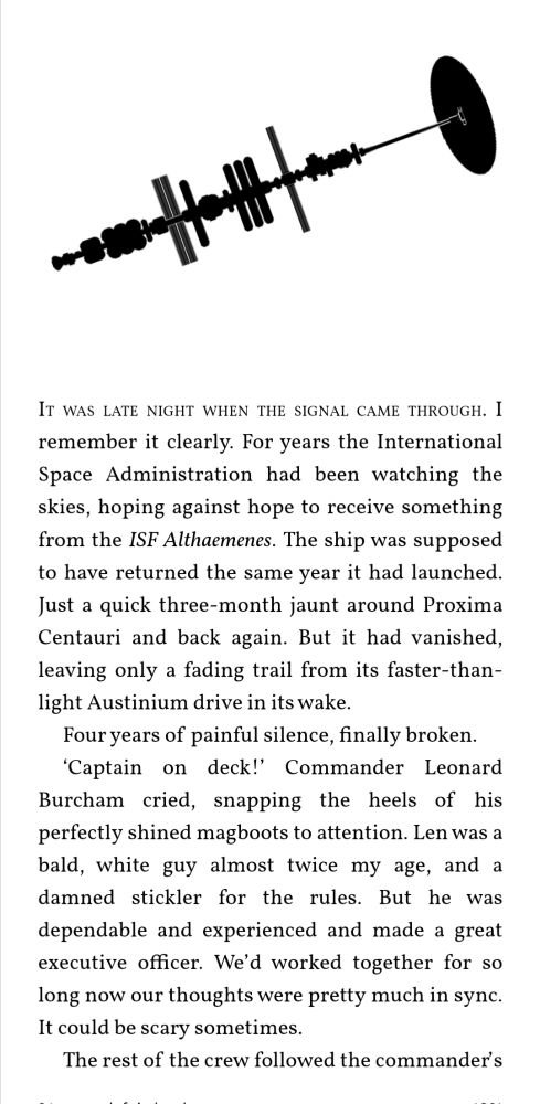 First page of THE GOD SUN

It was late night when the signal came through. I remember it clearly. For years the International Space Administration had been watching the skies, hoping against hope to receive something from the ISF Althaemenes. The ship was supposed to have returned the same year it had launched. Just a quick three-month jaunt around Proxima Centauri and back again. But it had vanished, leaving only a fading trail from its faster-than-light Austinium drive in its wake.
Four years of painful silence, finally broken.
‘Captain on deck!’ Commander Leonard Burcham cried, snapping the heels of his perfectly shined magboots to attention. Len was a bald, white guy almost twice my age, and a damned stickler for the rules. But he was dependable and experienced and made a great executive officer. We’d worked together for so long now our thoughts were pretty much in sync. It could be scary sometimes.
The rest of the crew followed the commander’s
