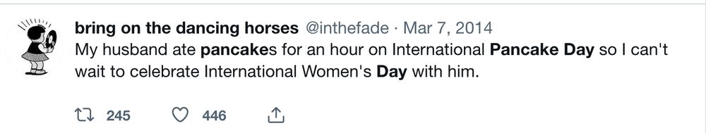 tweet: bring on the dancing horses @inthefade Mar 7, 2014

My husband ate pancakes for an hour on International Pancake Day so I can't wait to celebrate International Women's Day with him