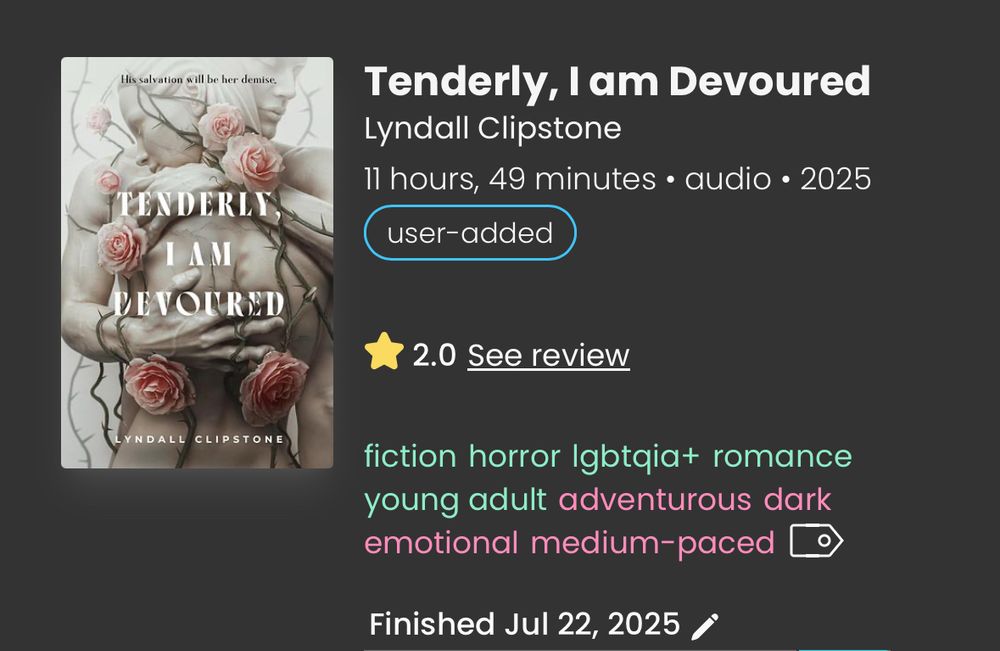 screenshot from storygraph:
Tenderly, I am Devoured
Lyndall Clipstone
11 hours, 49 minutes • audio • 2025 user-added
⭐️2.0 
fiction horror Igbtgia+ romance young adult adventurous dark emotional medium-paced
Finished Jul 22, 2025