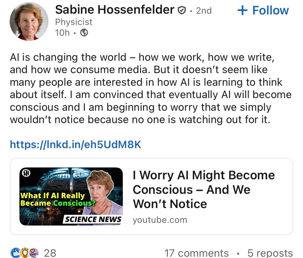 LinkedIn post by Sabine Hossenfelder: “AI is changing the world – how we work, how we write, and how we consume media. But it doesn’t seem like many people are interested in how AI is learning to think about itself. I am convinced that eventually AI will become conscious and I am beginning to worry that we simply wouldn’t notice because no one is watching out for it. “