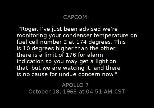 
"Roger. I've just been advised we're monitoring your condenser temperature on fuel cell number 2 at 174 degrees. This is 10 degrees higher than the other; there is a limit of 176 for alarm indication so you may get a light on that, but we are watcing it, and there is no cause for undue concern now."
CAPCOM: 

Apollo 7, October 18, 1968 at 04:51 AM CST
