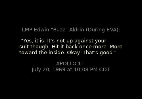 
"Yes, it is. It's not up against your suit though. Hit it back once more. More toward the inside. Okay. That's good."
LMP Edwin "Buzz" Aldrin (During EVA):

Apollo 11, July 20, 1969 at 10:08 PM CDT