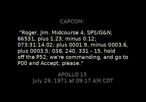 
"Roger, Jim. Midcourse 4, SPS/G&N; 66531, plus 1.23, minus 0.12; 073:31:14.02; plus 0001.9, minus 0003.6, plus 0003.5; 038, 240, 331 - 15, hold off the P52; we're commanding, and go to P00 and Accept, please."
CAPCOM: 

Apollo 15, July 29, 1971 at 09:17 AM CDT