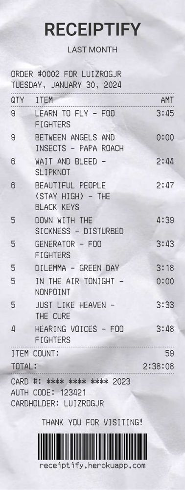 Receiptify com as músicas que mais ouvi no mês de janeiro de 2024

01 - Learn to Fly - Foo Fighters
02 - Between Angels and Insects - Papa Roach
03 - Wait and Bleed - Slipknot
04 - Beautiful People (Stay High) - The Black Keys
05 - Down With the Sickness - Disturbed
06 - Generator - Foo Fighters
07 - Dilemma - Green Day
08 - In the Air Tonight - Nonpoint 
09 - Just Like Heaven - The Cure
10 - Hearing Voices - Foo Fighters