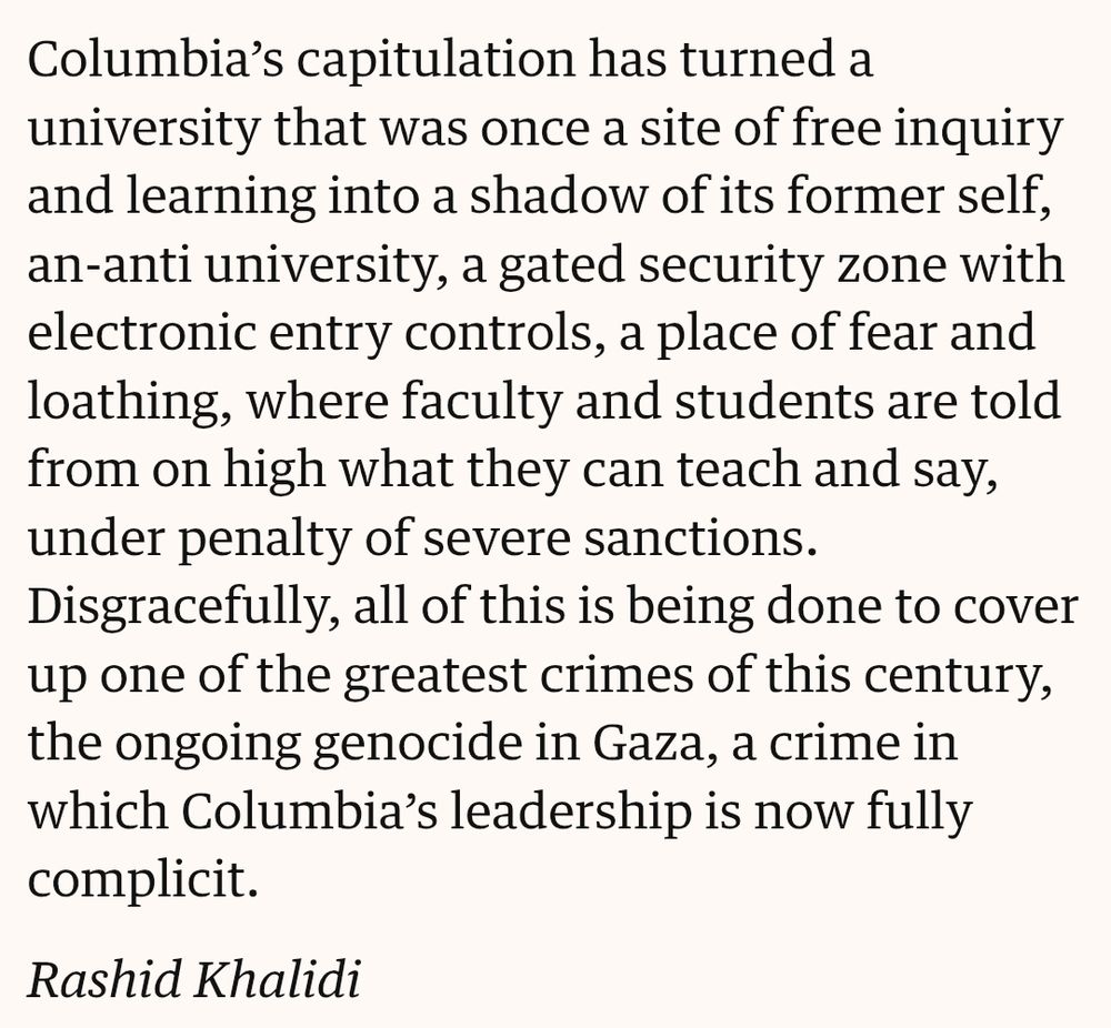 "Columbia’s capitulation has turned a university that was once a site of free inquiry and learning into a shadow of its former self, an-anti university, a gated security zone with electronic entry controls, a place of fear and loathing, where faculty and students are told from on high what they can teach and say, under penalty of severe sanctions. Disgracefully, all of this is being done to cover up one of the greatest crimes of this century, the ongoing genocide in Gaza, a crime in which Columbia’s leadership is now fully complicit.

Rashid Khalidi"