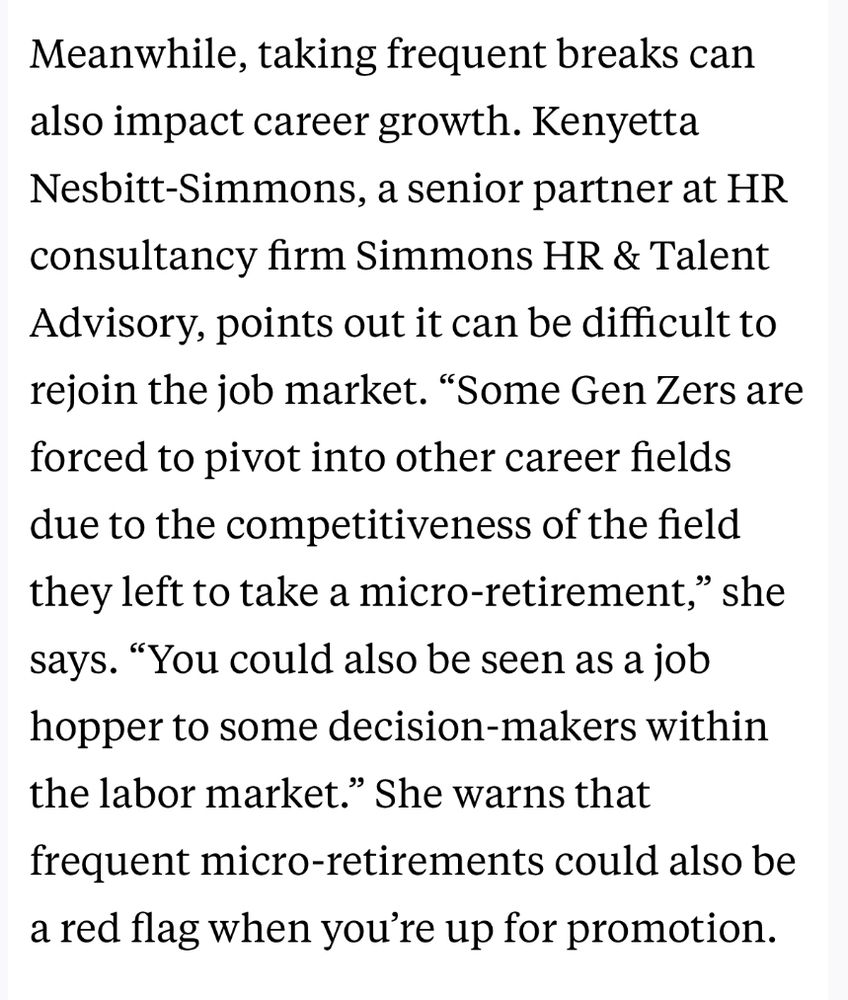 Screenshot: Meanwhile, taking frequent breaks can also impact career growth. Kenyetta Nesbitt-Simmons, a senior partner at HR consultancy firm Simmons HR & Talent Advisory, points out it can be difficult to rejoin the job market. “Some Gen Zers are forced to pivot into other career fields due to the competitiveness of the field they left to take a micro-retirement,” she says. “You could also be seen as a job hopper to some decision-makers within the labor market.” She warns that frequent micro-retirements could also be a red flag when you’re up for promotion.