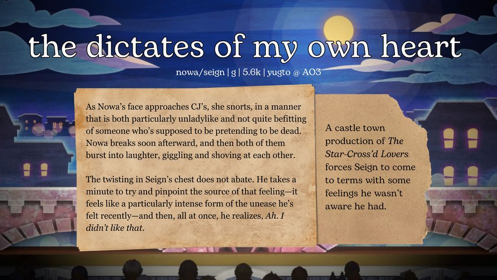 Fic promo graphic for "the dictates of my own heart" by yugto on AO3 (Nowa/Seign, rated G, 5.6K words).

Summary: 
"As Nowa’s face approaches CJ’s, she snorts, in a manner that is both particularly unladylike and not quite befitting of someone who’s supposed to be pretending to be dead. Nowa breaks soon afterward, and then both of them burst into laughter, giggling and shoving at each other.

The twisting in Seign’s chest does not abate. He takes a minute to try and pinpoint the source of that feeling—it feels like a particularly intense form of the unease he’s felt recently—and then, all at once, he realizes, Ah. I didn’t like that."

A castle town production of The Star-Cross’d Lovers forces Seign to come to terms with some feelings he wasn’t aware he had.