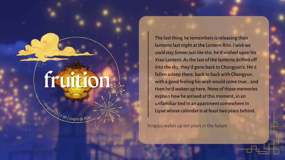Fic promo graphic for "fruition" by yugto on AO3 (xingyun, rated T, 7.9k words).

Summary of the fic: 
"The last thing he remembers is releasing their lanterns last night at the Lantern Rite. I wish we could stay forever just like this, he’d wished upon his Xiao Lantern. As the last of the lanterns drifted off into the sky, they’d gone back to Chongyun’s. He’d fallen asleep there, back to back with Chongyun, with a good feeling his wish would come true… and then he’d woken up here. None of those memories explain how he arrived at this moment, in an unfamiliar bed in an apartment somewhere in Liyue whose calendar is at least two years behind."

Xingqiu wakes up ten years in the future.