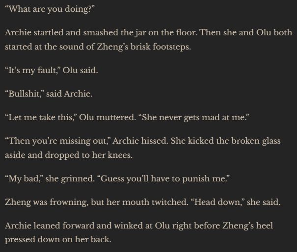 “What are you doing?”
Archie startled and smashed the jar on the floor. Then she and Olu both started at the sound of Zheng’s brisk footsteps.
“It’s my fault,” Olu said.
“Bullshit,” said Archie.
“Let me take this,” Olu muttered. “She never gets mad at me.”
“Then you’re missing out,” Archie hissed. She kicked the broken glass aside and dropped to her knees.
“My bad,” she grinned. “Guess you’ll have to punish me.”
Zheng was frowning, but her mouth twitched. “Head down,” she said.
Archie leaned forward and winked at Olu right before Zheng’s heel pressed down on her back.

