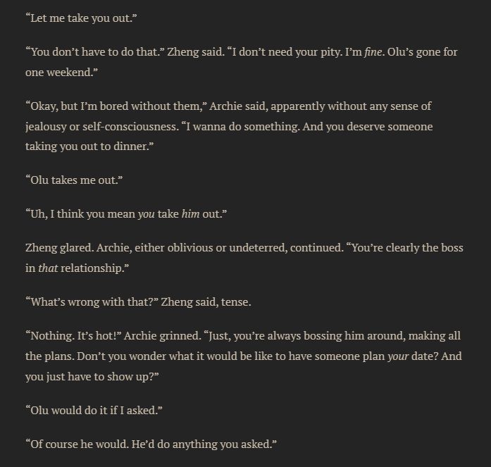 “Let me take you out.”
“You don’t have to do that.” Zheng said. “I don’t need your pity. I’m fine. Olu’s gone for one weekend.”
“Okay, but I’m bored without them,” Archie said, apparently without any sense of jealousy or self-consciousness. “I wanna do something. And you deserve someone taking you out to dinner.”
“Olu takes me out.”
“Uh, I think you mean you take him out.”
Zheng glared. Archie, either oblivious or undeterred, continued. “You’re clearly the boss in that relationship.”
“What’s wrong with that?” Zheng said, tense.
“Nothing. It’s hot!” Archie grinned. “Just, you’re always bossing him around, making all the plans. Don’t you wonder what it would be like to have someone plan your date? And you just have to show up?”
“Olu would do it if I asked.”
“Of course he would. He’d do anything you asked.”