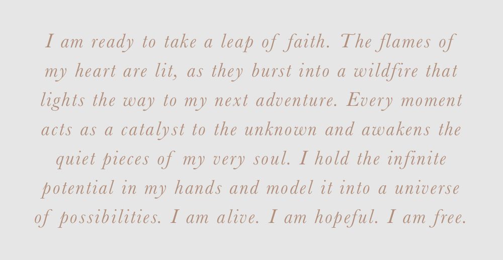 I am ready to take a leap of faith. The flames of my heart are lit, as they burst into a wildfire that lights the way to my next adventure. Every moment acts as a catalyst to the unknown and awakens the quiet pieces of my very soul. I hold the infinite potential in my hands and model it into a universe of possibilities. I am alive. I am hopeful. I am free.