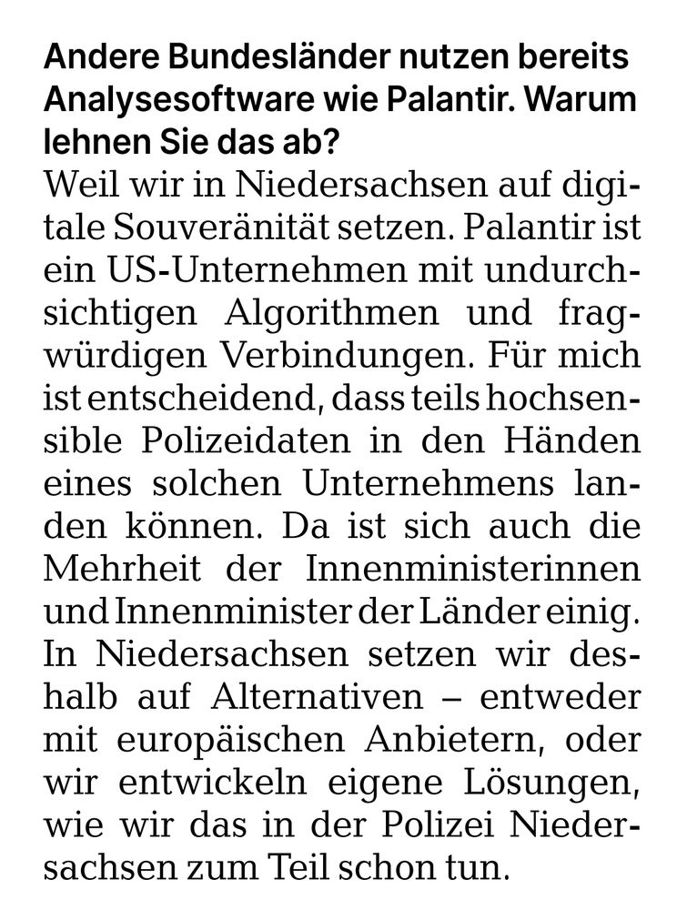 Andere Bundesländer nutzen bereits Analysesoftware wie Palantir. Warum lehnen Sie das ab?

Weil wir in Niedersachsen auf digitale Souveränität setzen. Palantir ist ein US-Unternehmen mit undurchsichtigen Algorithmen und fragwürdigen Verbindungen. Für mich ist entscheidend, dass teils hochsensible Polizeidaten in den Händen eines solchen Unternehmens landen können. Da ist sich auch die Mehrheit der Innenministerinnen und Innenminister der Länder einig. In Niedersachsen setzen wir deshalb auf Alternativen – entweder mit europäischen Anbietern, oder wir entwickeln eigene Lösungen, wie wir das in der Polizei Niedersachsen zum Teil schon tun.