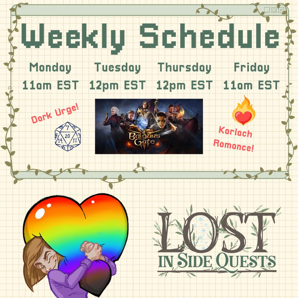 Tan grid background with schedule text inside green vine frame. 
"Weekly Schedule: 
Monday 11am EST, Tuesday 12pm EST, Thursday 12pm EST, Friday 11am EST"
"Dark Urge!" (Image of D20) Baldur's Gate 3 Logo with each depicted character wearing tiny birthday hats. (Image of flaming red heart) "Karlach Romance!"
LISQ Heart Emote (drawn image of me in a purple shirt hugging a rainbow heart) and LISQ Logo (LOST in brown with green leaves coming off the letters above IN SIDE QUESTS in green lettering over long brown stick with green leaves) at the bottom.