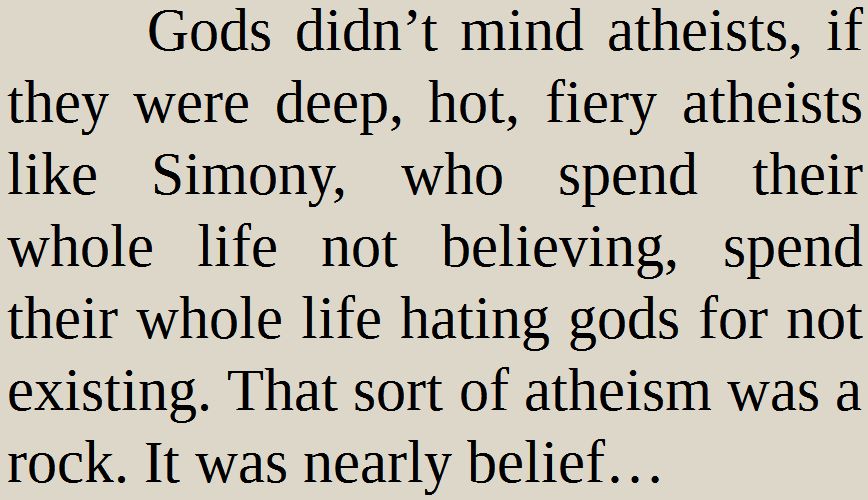 Gods didn’t mind atheists, if they were deep, hot, fiery atheists like Simony, who spend their whole life not believing, spend their whole life hating gods for not existing. That sort of atheism was a rock. It was nearly belief…